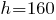 h = 160